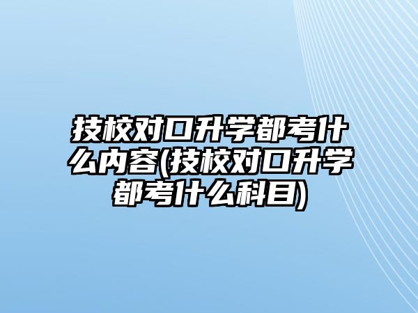 技校對口升學(xué)都考什么內(nèi)容(技校對口升學(xué)都考什么科目)