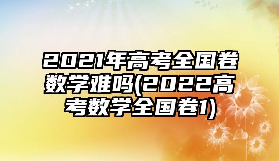 2021年高考全國卷數學難嗎(2022高考數學全國卷1)