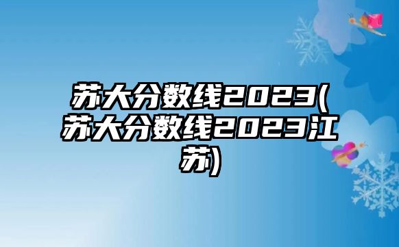 蘇大分數(shù)線2023(蘇大分數(shù)線2023江蘇)