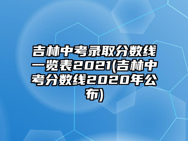 吉林中考錄取分?jǐn)?shù)線一覽表2021(吉林中考分?jǐn)?shù)線2020年公布)