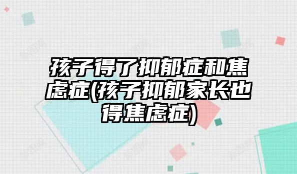 孩子得了抑郁癥和焦慮癥(孩子抑郁家長也得焦慮癥)