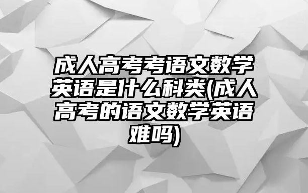 成人高考考語文數(shù)學英語是什么科類(成人高考的語文數(shù)學英語難嗎)