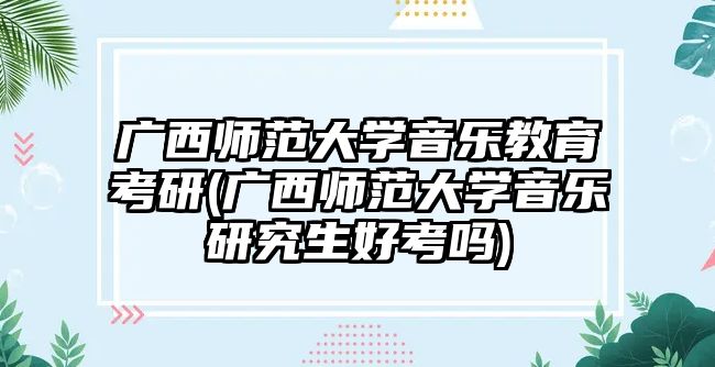 廣西師范大學音樂教育考研(廣西師范大學音樂研究生好考嗎)