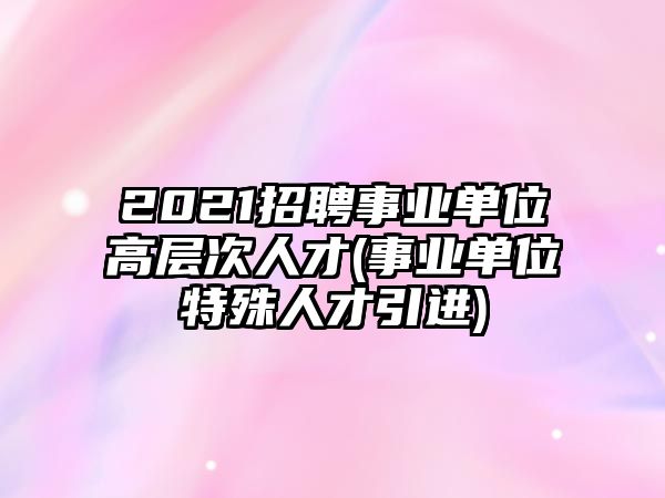 2021招聘事業(yè)單位高層次人才(事業(yè)單位特殊人才引進(jìn))