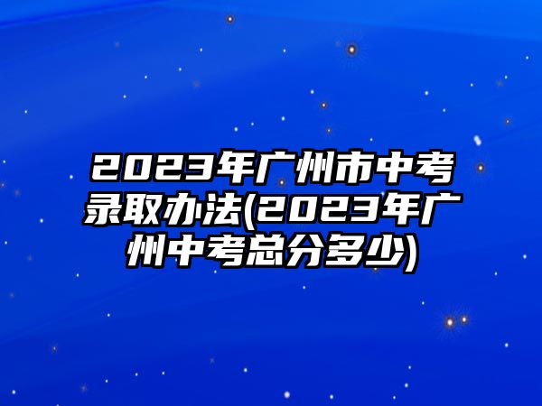 2023年廣州市中考錄取辦法(2023年廣州中考總分多少)