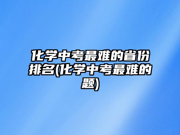 化學(xué)中考最難的省份排名(化學(xué)中考最難的題)