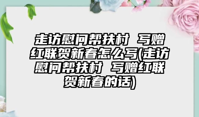 走訪慰問幫扶村 寫贈紅聯(lián)賀新春怎么寫(走訪慰問幫扶村 寫贈紅聯(lián)賀新春的話)