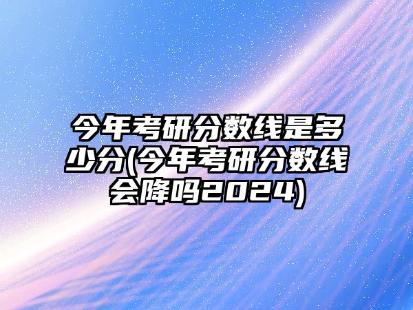 今年考研分?jǐn)?shù)線是多少分(今年考研分?jǐn)?shù)線會(huì)降嗎2024)