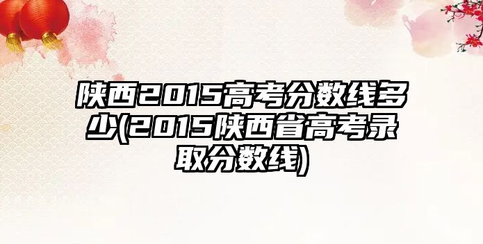 陜西2015高考分數(shù)線多少(2015陜西省高考錄取分數(shù)線)