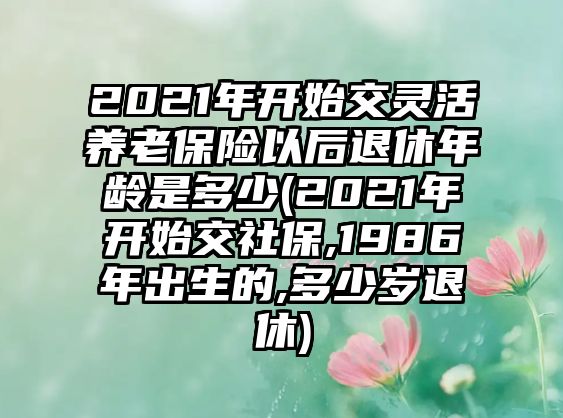 2021年開始交靈活養(yǎng)老保險以后退休年齡是多少(2021年開始交社保,1986年出生的,多少歲退休)