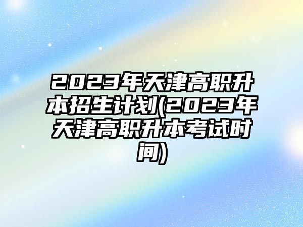 2023年天津高職升本招生計劃(2023年天津高職升本考試時間)