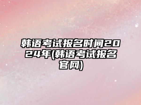 韓語考試報(bào)名時(shí)間2024年(韓語考試報(bào)名官網(wǎng))