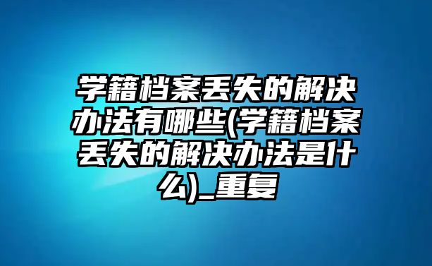 學籍檔案丟失的解決辦法有哪些(學籍檔案丟失的解決辦法是什么)_重復