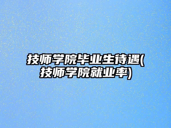 技師學院畢業(yè)生待遇(技師學院就業(yè)率)