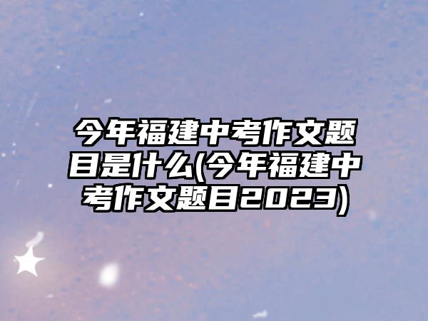 今年福建中考作文題目是什么(今年福建中考作文題目2023)