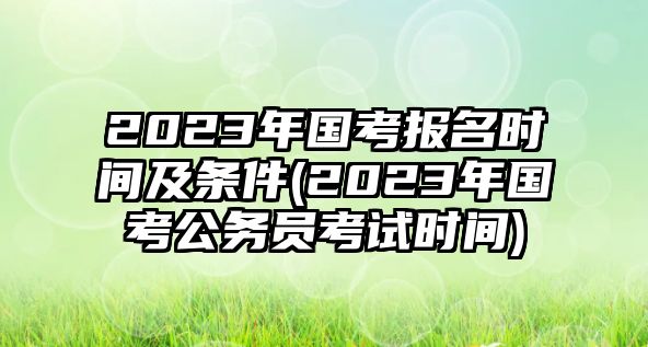 2023年國考報名時間及條件(2023年國考公務(wù)員考試時間)