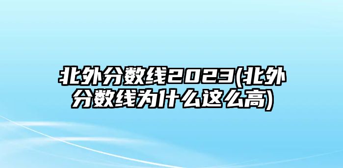 北外分數線2023(北外分數線為什么這么高)