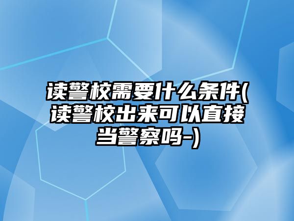 讀警校需要什么條件(讀警校出來可以直接當(dāng)警察嗎-)