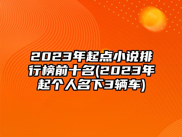 2023年起點(diǎn)小說排行榜前十名(2023年起個(gè)人名下3輛車)