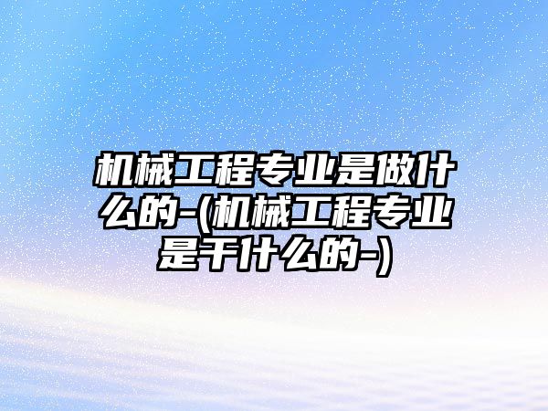 機械工程專業(yè)是做什么的-(機械工程專業(yè)是干什么的-)