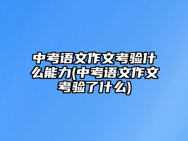 中考語文作文考驗(yàn)什么能力(中考語文作文考驗(yàn)了什么)