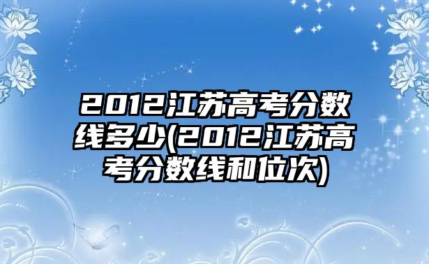 2012江蘇高考分?jǐn)?shù)線多少(2012江蘇高考分?jǐn)?shù)線和位次)