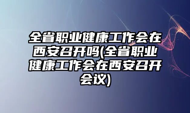 全省職業(yè)健康工作會(huì)在西安召開嗎(全省職業(yè)健康工作會(huì)在西安召開會(huì)議)