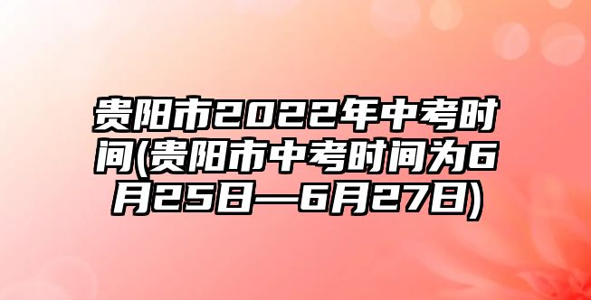 貴陽市2022年中考時間(貴陽市中考時間為6月25日—6月27日)