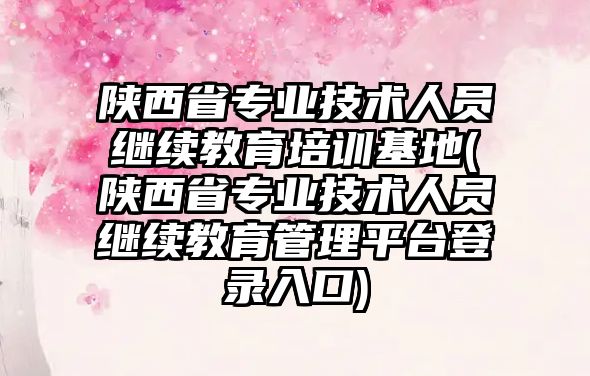 陜西省專業(yè)技術(shù)人員繼續(xù)教育培訓(xùn)基地(陜西省專業(yè)技術(shù)人員繼續(xù)教育管理平臺登錄入口)