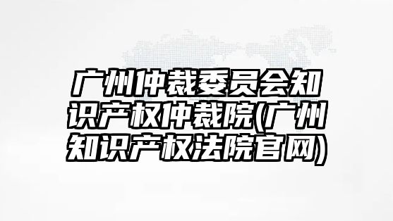 廣州仲裁委員會知識產權仲裁院(廣州知識產權法院官網(wǎng))