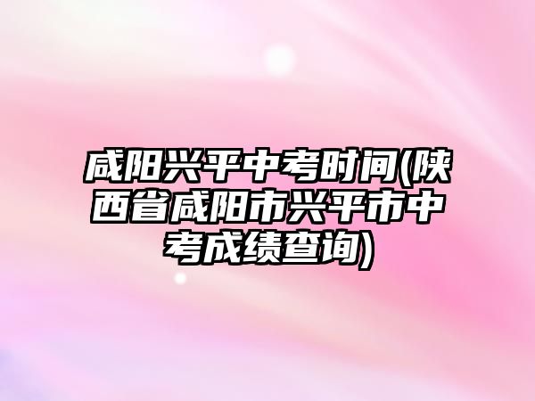 咸陽興平中考時間(陜西省咸陽市興平市中考成績查詢)