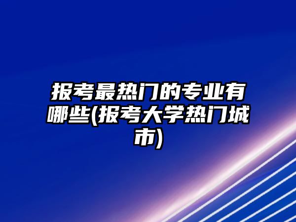 報考最熱門的專業(yè)有哪些(報考大學(xué)熱門城市)