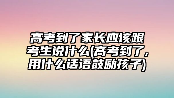 高考到了家長應該跟考生說什么(高考到了,用什么話語鼓勵孩子)