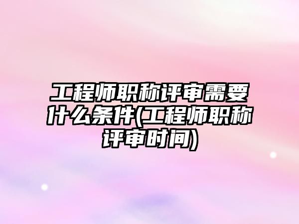 工程師職稱評審需要什么條件(工程師職稱評審時間)