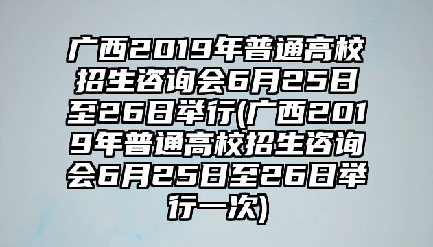 廣西2019年普通高校招生咨詢會6月25日至26日舉行(廣西2019年普通高校招生咨詢會6月25日至26日舉行一次)