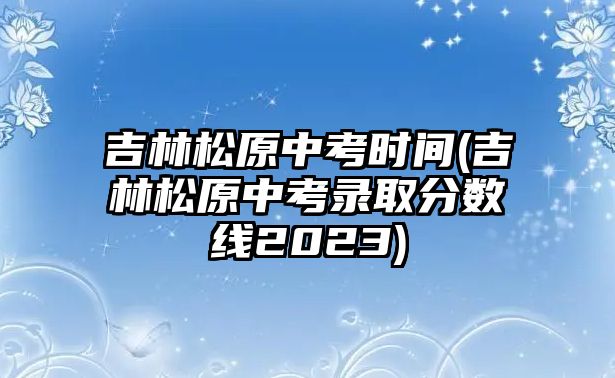 吉林松原中考時間(吉林松原中考錄取分?jǐn)?shù)線2023)