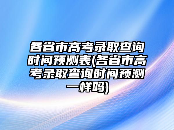 各省市高考錄取查詢時(shí)間預(yù)測表(各省市高考錄取查詢時(shí)間預(yù)測一樣嗎)