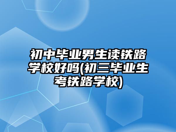 初中畢業(yè)男生讀鐵路學校好嗎(初三畢業(yè)生考鐵路學校)