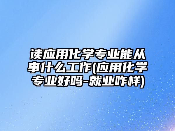 讀應用化學專業(yè)能從事什么工作(應用化學專業(yè)好嗎-就業(yè)咋樣)