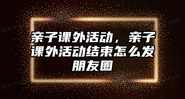 親子課外活動(dòng)，親子課外活動(dòng)結(jié)束怎么發(fā)朋友圈