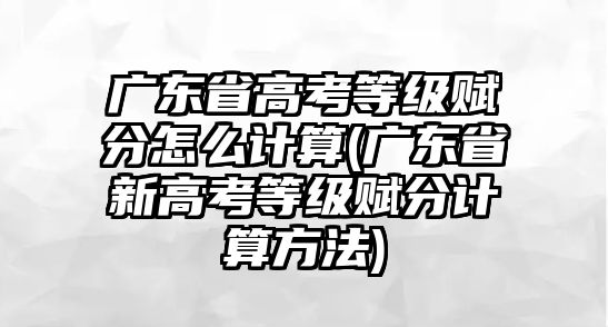 廣東省高考等級賦分怎么計算(廣東省新高考等級賦分計算方法)