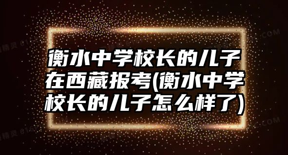 衡水中學校長的兒子在西藏報考(衡水中學校長的兒子怎么樣了)