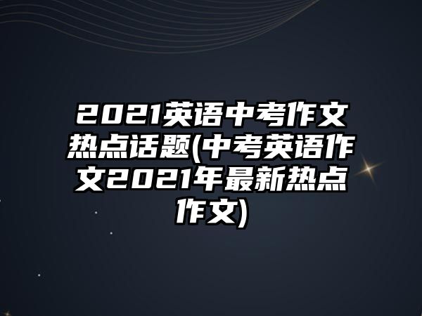 2021英語中考作文熱點(diǎn)話題(中考英語作文2021年最新熱點(diǎn)作文)