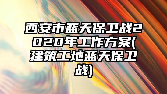 西安市藍(lán)天保衛(wèi)戰(zhàn)2020年工作方案(建筑工地藍(lán)天保衛(wèi)戰(zhàn))