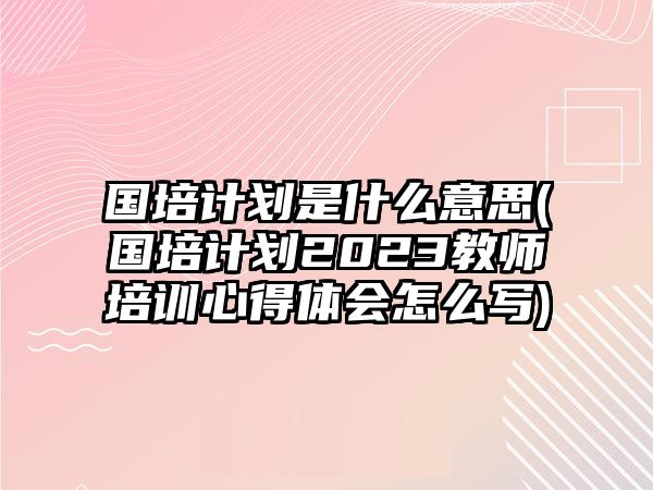 國培計劃是什么意思(國培計劃2023教師培訓(xùn)心得體會怎么寫)