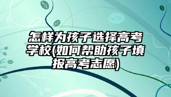 怎樣為孩子選擇高考學(xué)校(如何幫助孩子填報(bào)高考志愿)