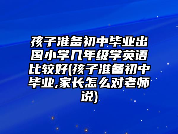 孩子準(zhǔn)備初中畢業(yè)出國小學(xué)幾年級學(xué)英語比較好(孩子準(zhǔn)備初中畢業(yè),家長怎么對老師說)