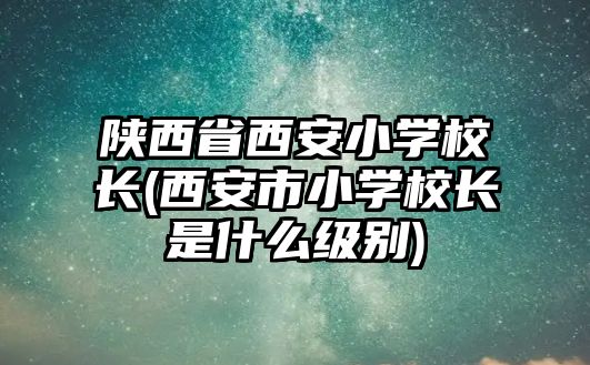 陜西省西安小學校長(西安市小學校長是什么級別)