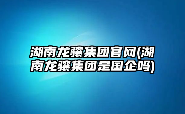 湖南龍驤集團官網(wǎng)(湖南龍驤集團是國企嗎)