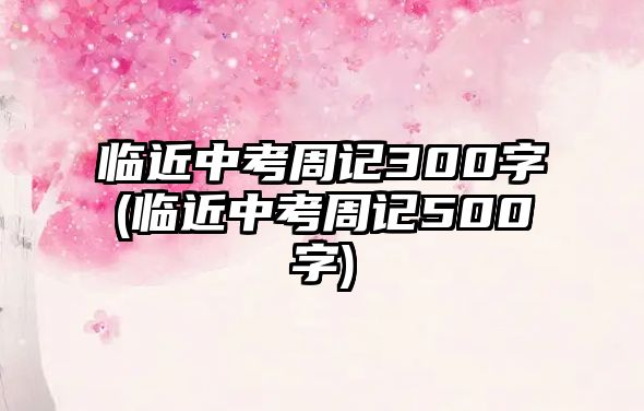 臨近中考周記300字(臨近中考周記500字)